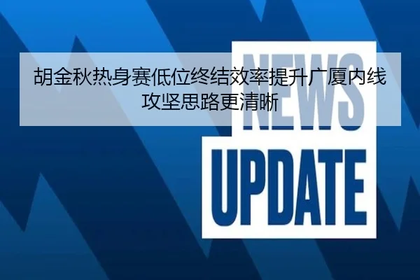 胡金秋热身赛低位终结效率提升广厦内线攻坚思路更清晰（K1SPORTS）